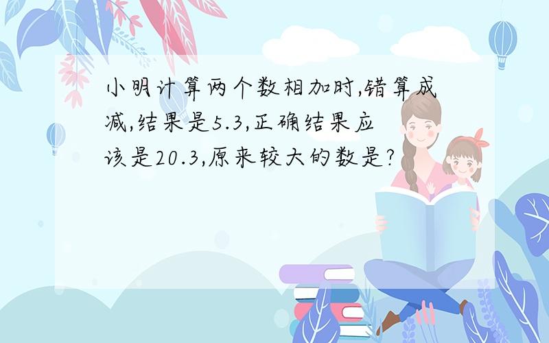 小明计算两个数相加时,错算成减,结果是5.3,正确结果应该是20.3,原来较大的数是?