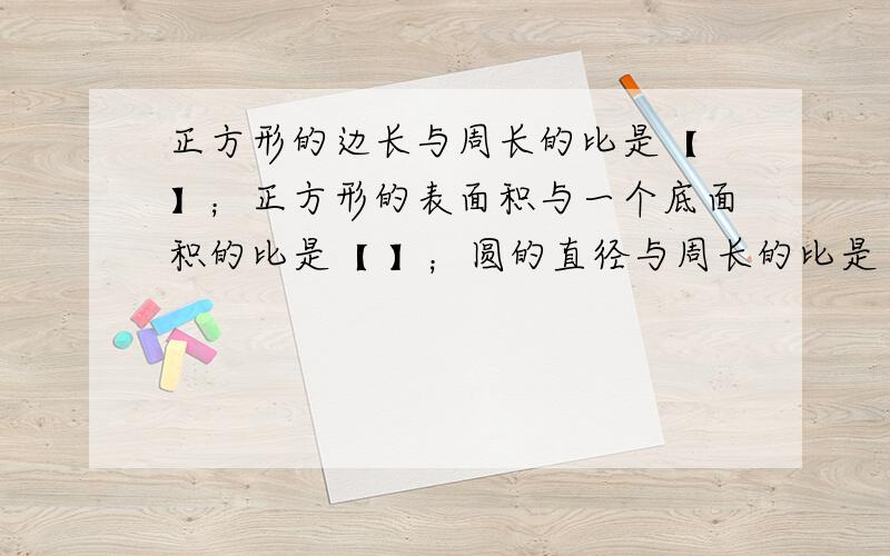 正方形的边长与周长的比是【 】；正方形的表面积与一个底面积的比是【 】；圆的直径与周长的比是【 】.