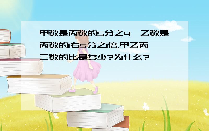 甲数是丙数的5分之4,乙数是丙数的1右5分之1倍.甲乙丙三数的比是多少?为什么?