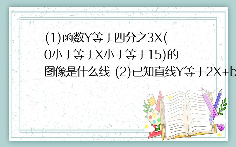 (1)函数Y等于四分之3X(0小于等于X小于等于15)的图像是什么线 (2)已知直线Y等于2X+b经过点（-1.3）则b等于(3)函数Y=--X—3的图像与X抽的交点坐标是与Y的交点坐标是（4）通过画Y=2X与Y=2X+1的图像可