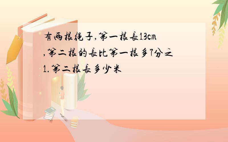 有两根绳子,第一根长13cm,第二根的长比第一根多7分之1.第二根长多少米