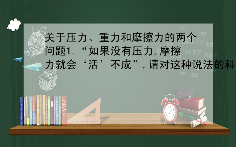 关于压力、重力和摩擦力的两个问题1.“如果没有压力,摩擦力就会‘活’不成”,请对这种说法的科学性做出评价,并说明评价的依据.2.“如果没有重力,压力就会‘活’不成”,请对这种说法的