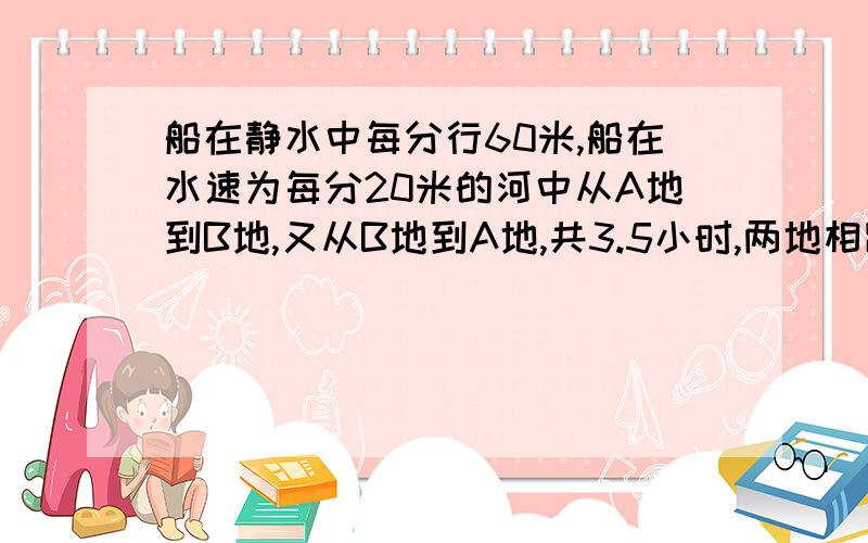 船在静水中每分行60米,船在水速为每分20米的河中从A地到B地,又从B地到A地,共3.5小时,两地相距几米?请写出每步的意思及原因,