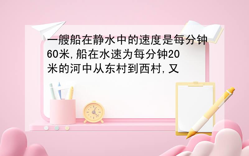 一艘船在静水中的速度是每分钟60米,船在水速为每分钟20米的河中从东村到西村,又