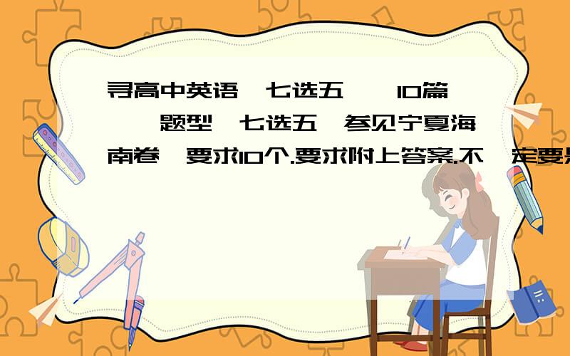 寻高中英语【七选五】【10篇】【题型】七选五【参见宁夏海南卷】要求10个.要求附上答案.不一定要是高考题.年份也不一定.我就是要那个题型的题练练.我要题.不要链接.