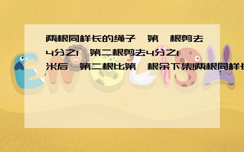 两根同样长的绳子,第一根剪去4分之1,第二根剪去4分之1米后,第二根比第一根余下集!两根同样长的绳子，第一根剪去4分之1，第二根剪去4分之1米后，第二根比第一根余下的长，那么这两根绳