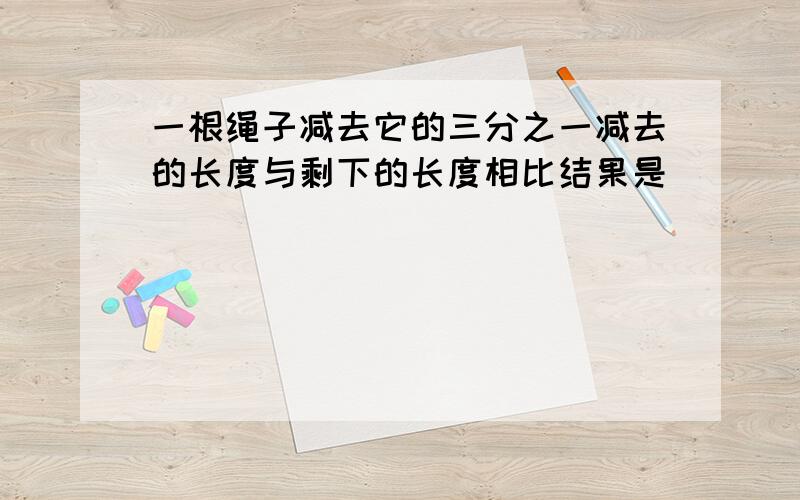 一根绳子减去它的三分之一减去的长度与剩下的长度相比结果是