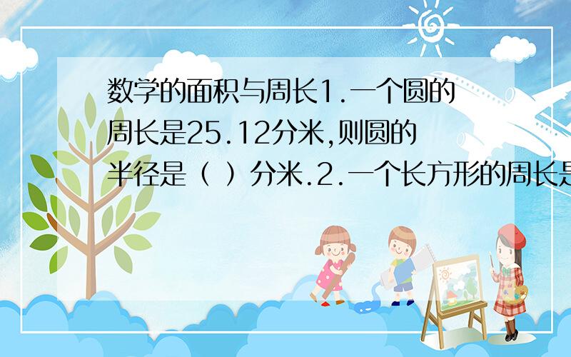 数学的面积与周长1.一个圆的周长是25.12分米,则圆的半径是（ ）分米.2.一个长方形的周长是40厘米,长是12厘米,宽是（ ）厘米.3.平行四边形的面积=（ )*( ).4.一个边长是5厘米的正方形,他的周长