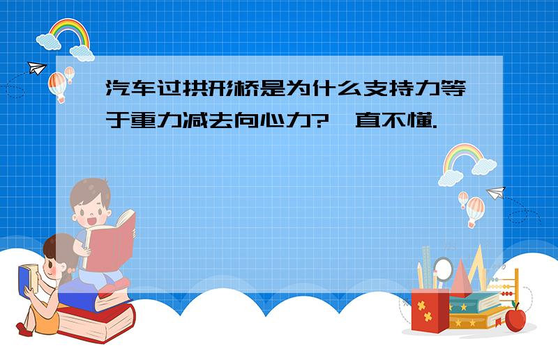 汽车过拱形桥是为什么支持力等于重力减去向心力?一直不懂.