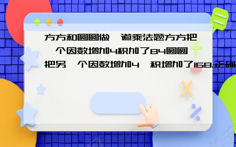 方方和圆圆做一道乘法题方方把一个因数增加4积加了84圆圆把另一个因数增加4,积增加了168.正确的积是多少