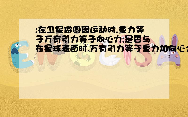 ;在卫星做圆周运动时,重力等于万有引力等于向心力;是否与在星球表面时,万有引力等于重力加向心力