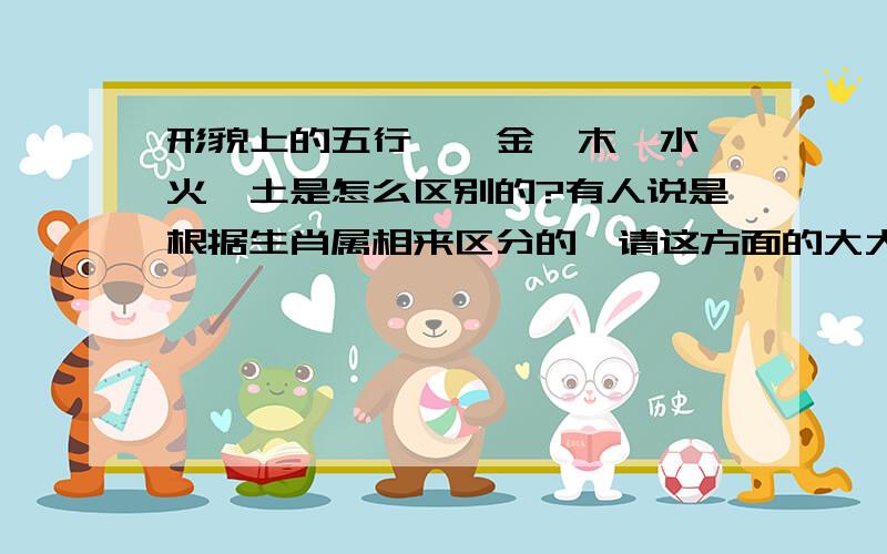 形貌上的五行——金,木,水,火,土是怎么区别的?有人说是根据生肖属相来区分的,请这方面的大大给我解释下,P.S不要太复杂,简单些就可以了,太长了咱也看不懂.最好举个简单点的例子从形貌上