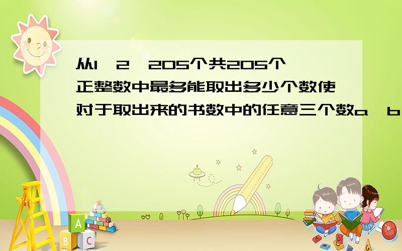 从1,2…205个共205个正整数中最多能取出多少个数使对于取出来的书数中的任意三个数a,b,c(a