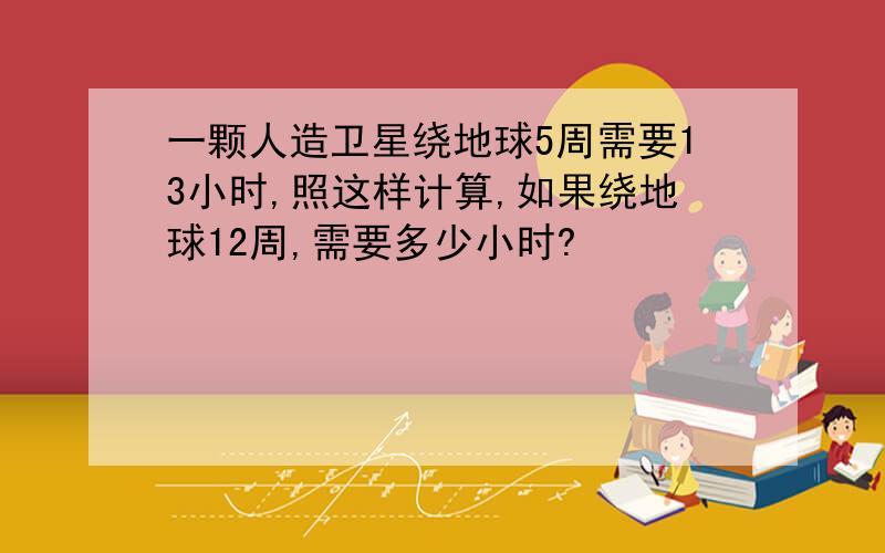 一颗人造卫星绕地球5周需要13小时,照这样计算,如果绕地球12周,需要多少小时?