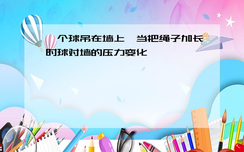 一个球吊在墙上,当把绳子加长时球对墙的压力变化