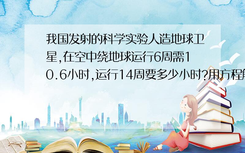 我国发射的科学实验人造地球卫星,在空中绕地球运行6周需10.6小时,运行14周要多少小时?用方程解(比例式)