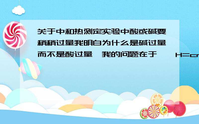 关于中和热测定实验中酸或碱要稍稍过量我明白为什么是碱过量而不是酸过量,我的问题在于,△H=cm△t/n(H2O),碱过量后m不就大了吗,那△H不就会随着碱过量的多少而改变吗?我怎么知道碱应该过