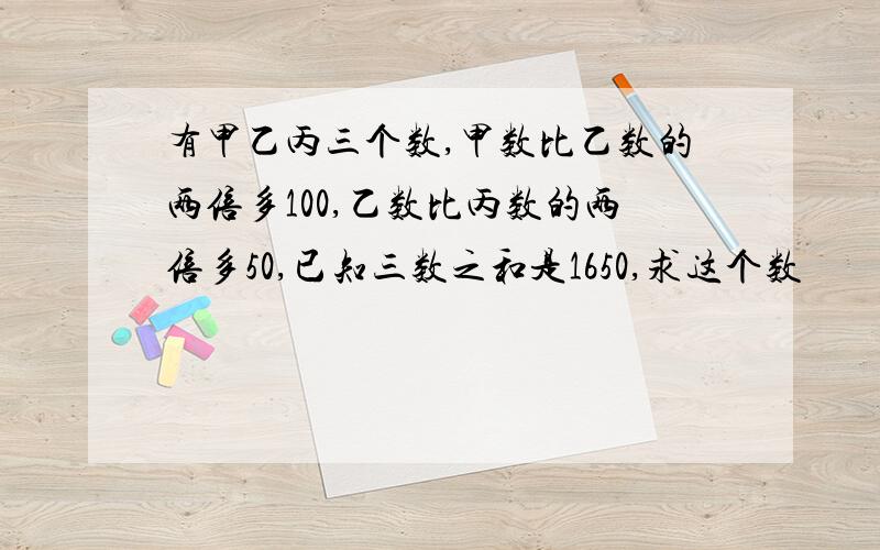 有甲乙丙三个数,甲数比乙数的两倍多100,乙数比丙数的两倍多50,已知三数之和是1650,求这个数