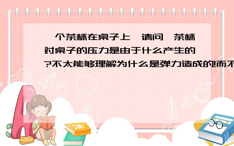 一个茶杯在桌子上,请问,茶杯对桌子的压力是由于什么产生的?不太能够理解为什么是弹力造成的!而不是重力