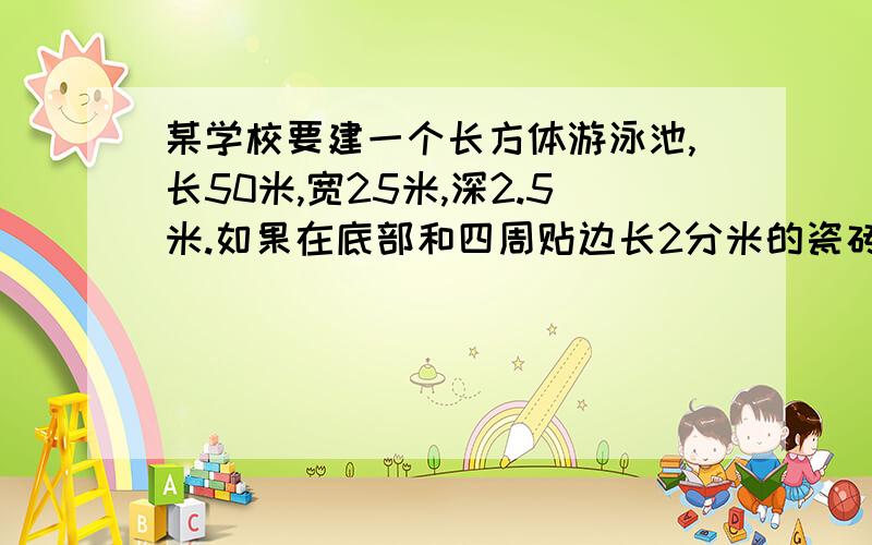 某学校要建一个长方体游泳池,长50米,宽25米,深2.5米.如果在底部和四周贴边长2分米的瓷砖,至少需要几块够用?如果每分钟注入10立方米的水使水深1.2米,需要几小时?