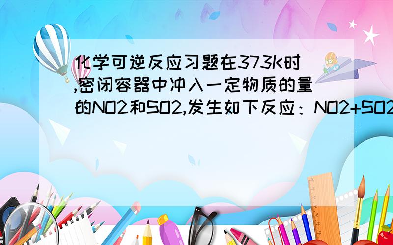 化学可逆反应习题在373K时,密闭容器中冲入一定物质的量的NO2和SO2,发生如下反应：NO2+SO2 NO+SO3,当反应达平衡时,下列叙述正确的时 （ ）.A NO和SO3的物质的量一定相等B NO2和SO2的物质的量一定相