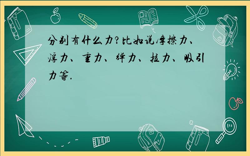 分别有什么力?比如说摩擦力、浮力、重力、弹力、拉力、吸引力等.