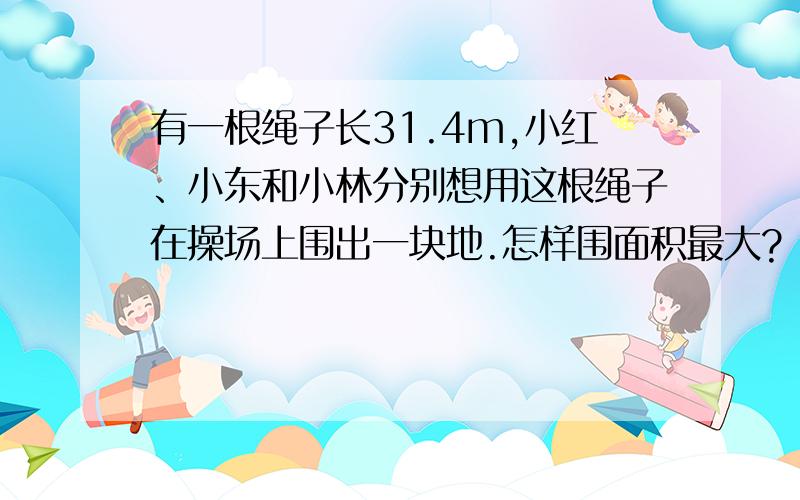 有一根绳子长31.4m,小红、小东和小林分别想用这根绳子在操场上围出一块地.怎样围面积最大?