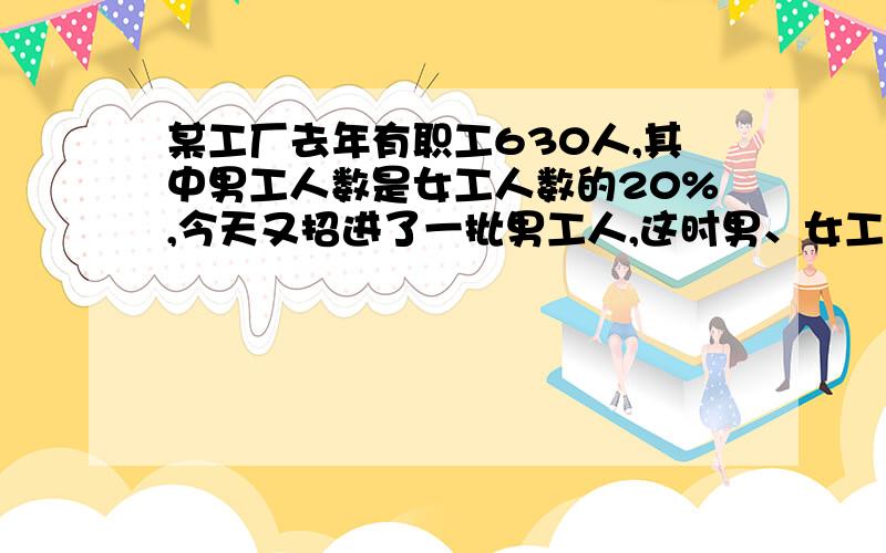 某工厂去年有职工630人,其中男工人数是女工人数的20%,今天又招进了一批男工人,这时男、女工人人数的比是3：7.今天招讲男工人多少人?不要解方程和XY什么的,要算式,否则一律给差评!