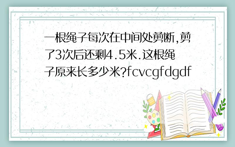 一根绳子每次在中间处剪断,剪了3次后还剩4.5米.这根绳子原来长多少米?fcvcgfdgdf