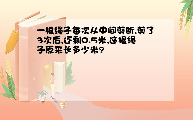 一根绳子每次从中间剪断,剪了3次后,还剩0.5米,这根绳子原来长多少米?