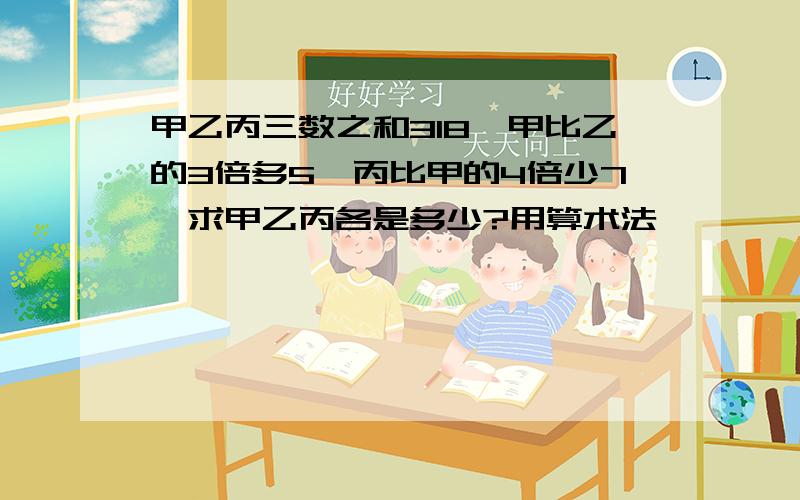 甲乙丙三数之和318,甲比乙的3倍多5,丙比甲的4倍少7,求甲乙丙各是多少?用算术法