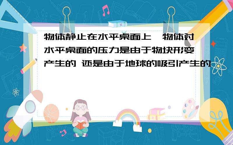 物体静止在水平桌面上,物体对水平桌面的压力是由于物块形变产生的 还是由于地球的吸引产生的