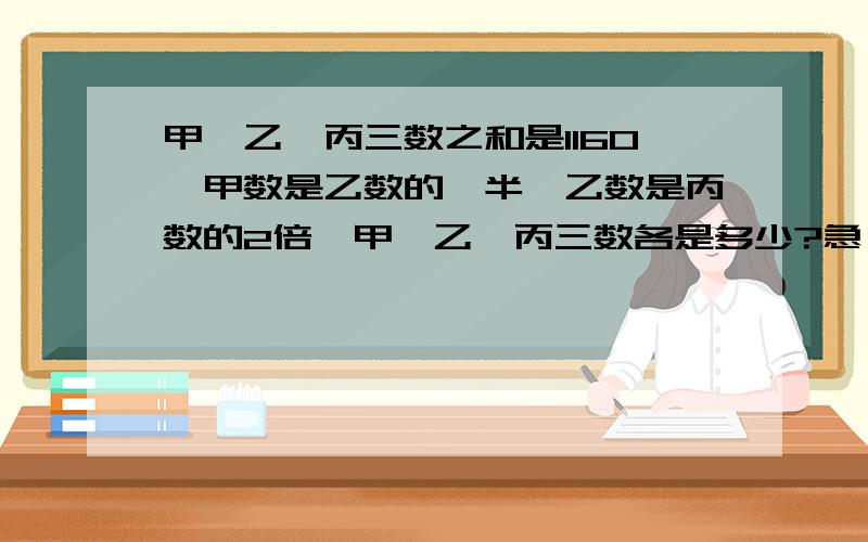 甲、乙、丙三数之和是1160,甲数是乙数的一半,乙数是丙数的2倍,甲、乙、丙三数各是多少?急