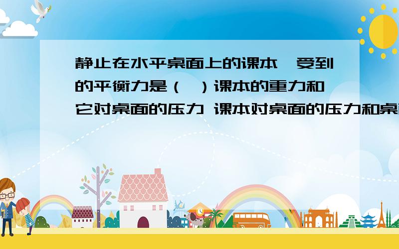 静止在水平桌面上的课本,受到的平衡力是（ ）课本的重力和它对桌面的压力 课本对桌面的压力和桌面对课本的支持力 课本的重力和桌面对它的支持 以上都是