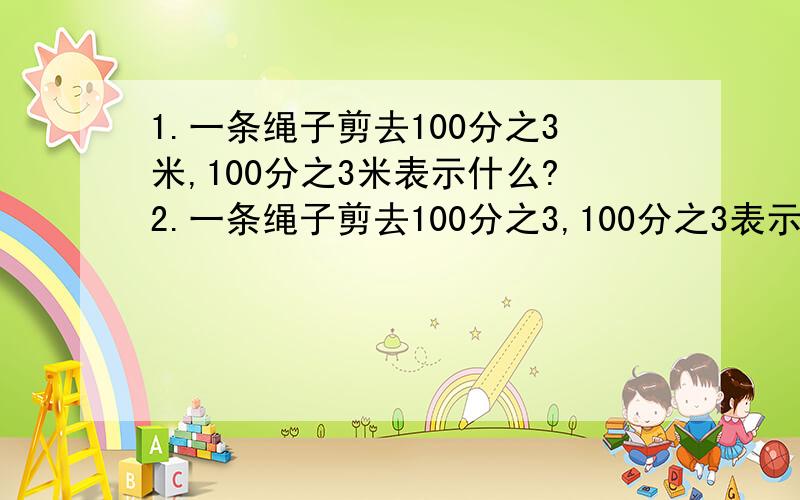 1.一条绳子剪去100分之3米,100分之3米表示什么?2.一条绳子剪去100分之3,100分之3表示什么?