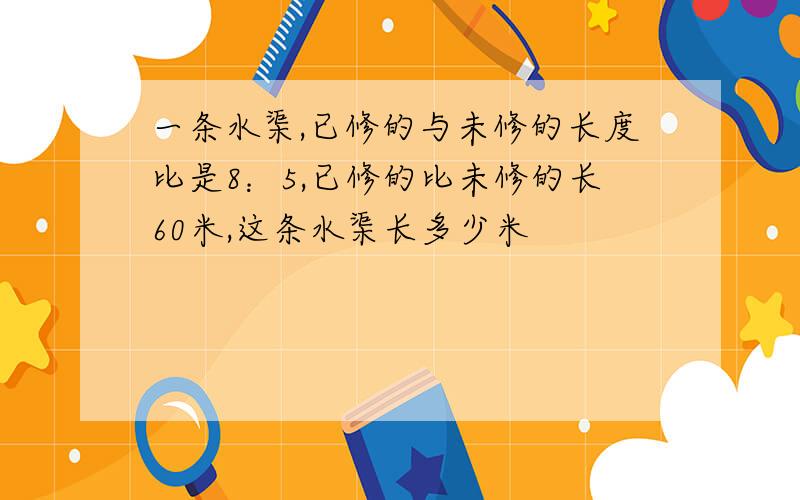 一条水渠,已修的与未修的长度比是8：5,已修的比未修的长60米,这条水渠长多少米