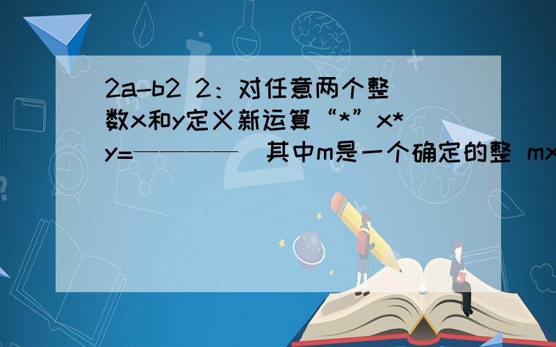 2a-b2 2：对任意两个整数x和y定义新运算“*”x*y=————（其中m是一个确定的整 mx+3y 数）.如果1*2=1,2：对任意两个整数x和y定义新运算“*”x*y=4xy/mx+3y（其中m是一个确定的整数）。如果1*2=1，