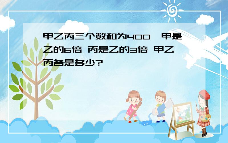 甲乙丙三个数和为400,甲是乙的6倍 丙是乙的3倍 甲乙丙各是多少?