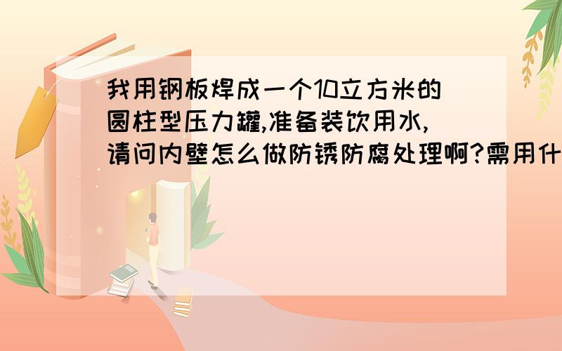 我用钢板焊成一个10立方米的圆柱型压力罐,准备装饮用水,请问内壁怎么做防锈防腐处理啊?需用什么材料,怎么样操作,越详细越好,