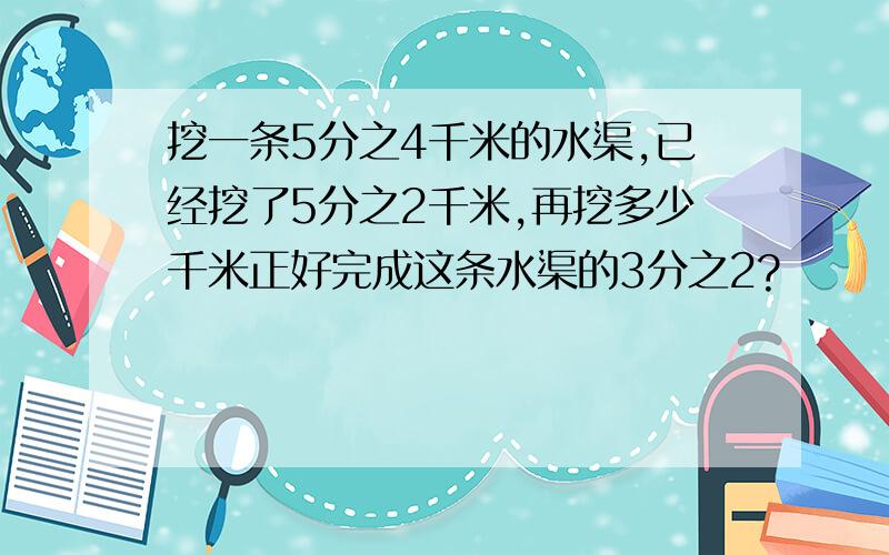 挖一条5分之4千米的水渠,已经挖了5分之2千米,再挖多少千米正好完成这条水渠的3分之2?