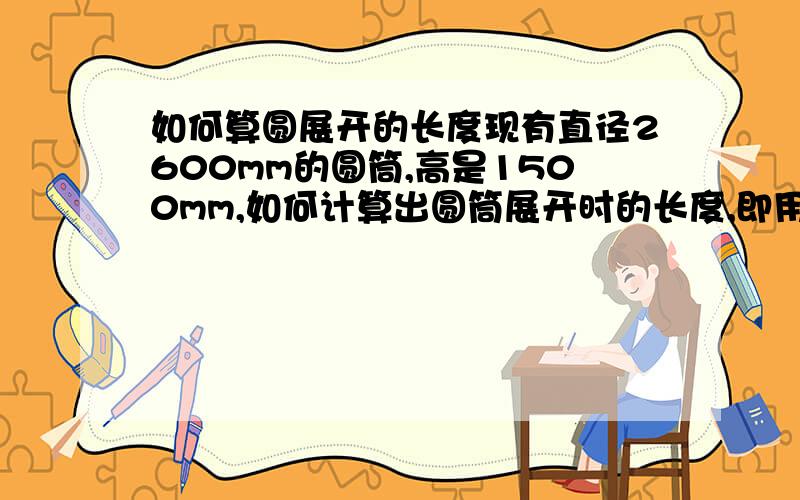 如何算圆展开的长度现有直径2600mm的圆筒,高是1500mm,如何计算出圆筒展开时的长度,即用多长的圆板才可以卷起直径2600mm的圆筒?假设是10mm厚的铁板,如何加余量?