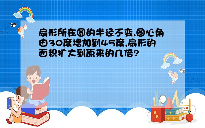 扇形所在圆的半径不变,圆心角由30度增加到45度,扇形的面积扩大到原来的几倍?