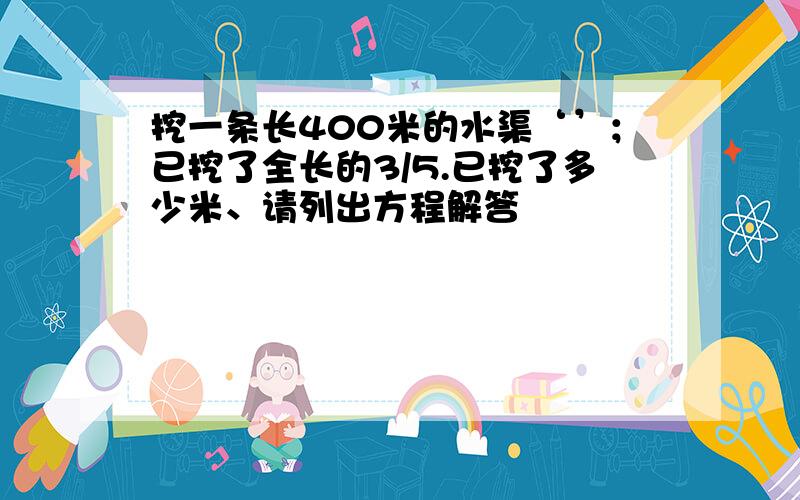 挖一条长400米的水渠‘’；已挖了全长的3/5.已挖了多少米、请列出方程解答