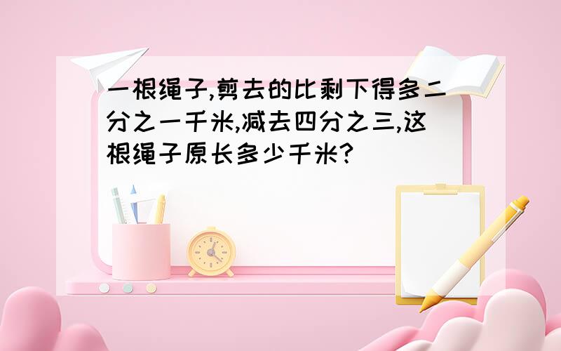 一根绳子,剪去的比剩下得多二分之一千米,减去四分之三,这根绳子原长多少千米?