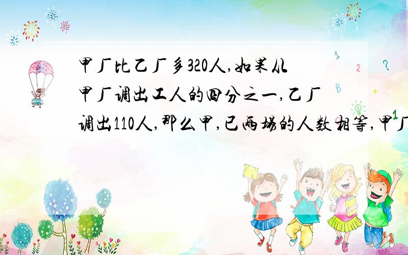 甲厂比乙厂多320人,如果从甲厂调出工人的四分之一,乙厂调出110人,那么甲,已两场的人数相等,甲厂原来有工人多少?                                           （急啊!)