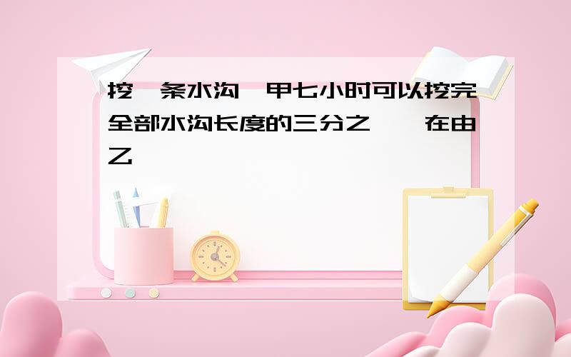 挖一条水沟,甲七小时可以挖完全部水沟长度的三分之一,在由乙�