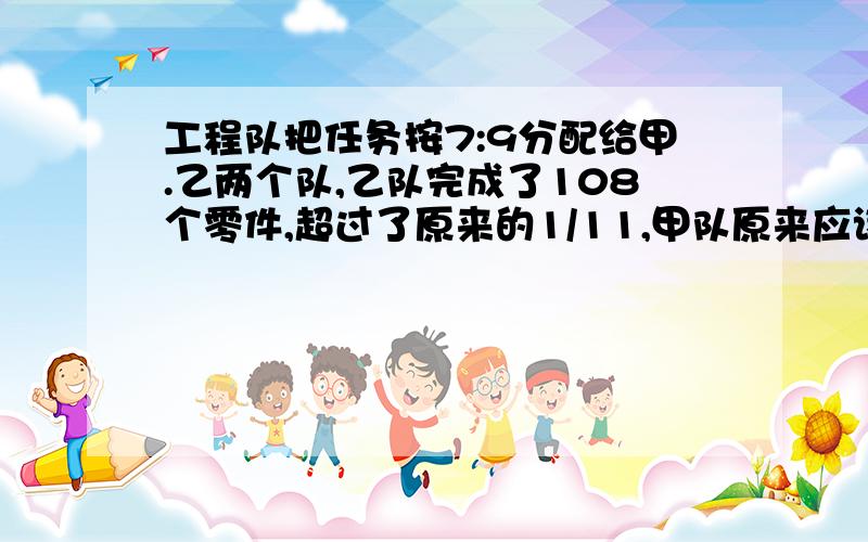 工程队把任务按7:9分配给甲.乙两个队,乙队完成了108个零件,超过了原来的1/11,甲队原来应该完成多少零件