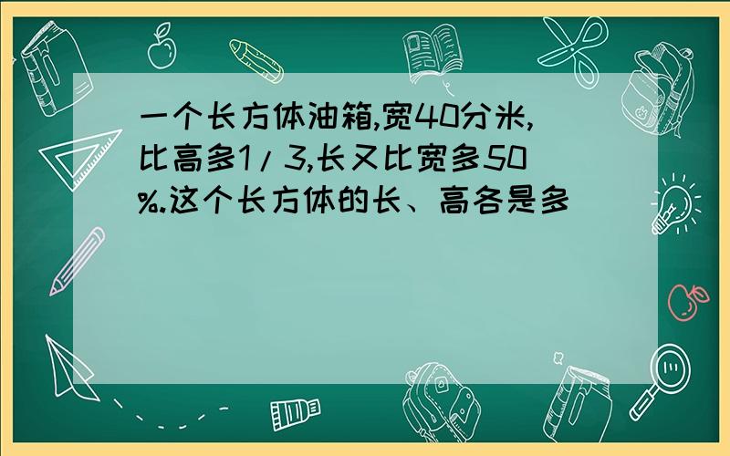 一个长方体油箱,宽40分米,比高多1/3,长又比宽多50%.这个长方体的长、高各是多