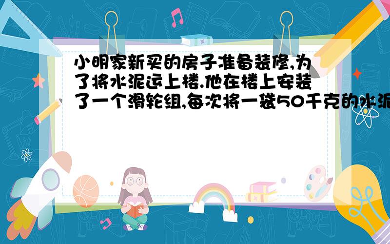 小明家新买的房子准备装修,为了将水泥运上楼.他在楼上安装了一个滑轮组,每次将一袋50千克的水泥提升5米,所用时间20秒,假设一袋水泥的体积为0.04立方米,不计绳重、滑轮重和摩擦.取10牛每