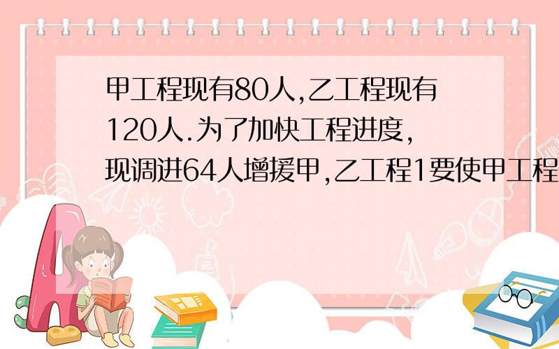 甲工程现有80人,乙工程现有120人.为了加快工程进度,现调进64人增援甲,乙工程1要使甲工程的人数是乙工程人数的一半,则调往甲乙工程分别为多少人?2能使乙工程的人数是甲工程人数的两倍还